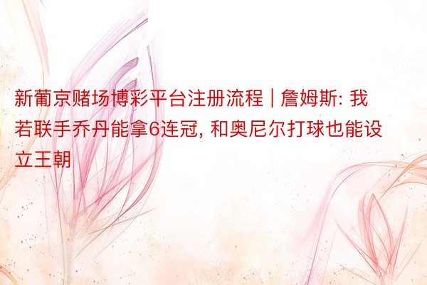 新葡京赌场博彩平台注册流程 | 詹姆斯: 我若联手乔丹能拿6连冠, 和奥尼尔打球也能设立王朝