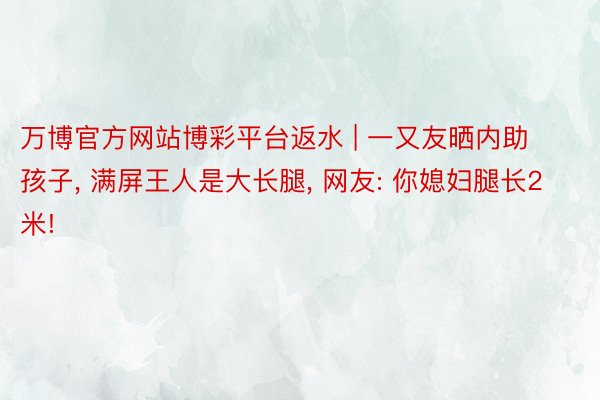 万博官方网站博彩平台返水 | 一又友晒内助孩子, 满屏王人是大长腿, 网友: 你媳妇腿长2米!