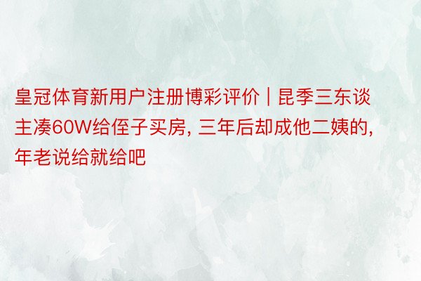 皇冠体育新用户注册博彩评价 | 昆季三东谈主凑60W给侄子买房, 三年后却成他二姨的, 年老说给就给吧