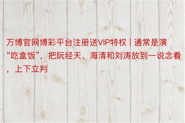 万博官网博彩平台注册送VIP特权 | 通常是演“吃盒饭”，把阮经天、海清和刘涛放到一说念看，上下立判