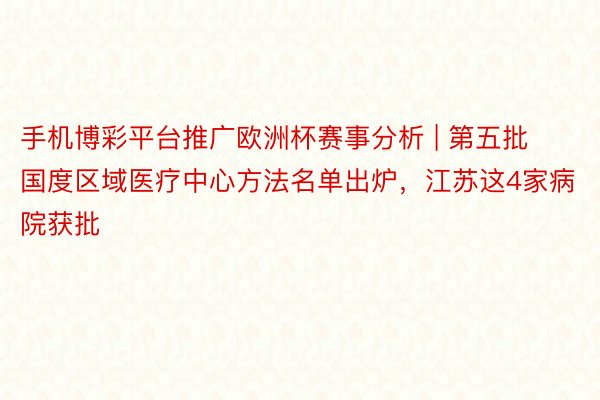 手机博彩平台推广欧洲杯赛事分析 | 第五批国度区域医疗中心方法名单出炉，江苏这4家病院获批
