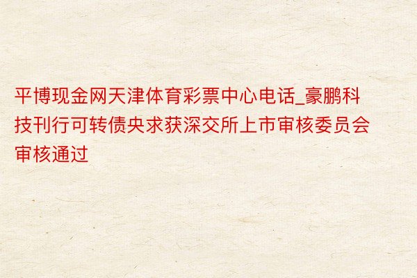 平博现金网天津体育彩票中心电话_豪鹏科技刊行可转债央求获深交所上市审核委员会审核通过