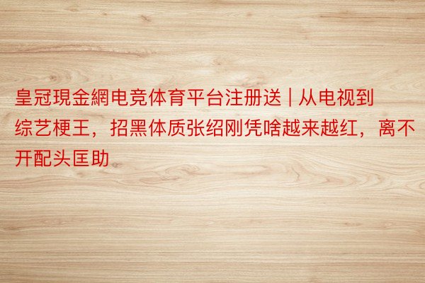 皇冠現金網电竞体育平台注册送 | 从电视到综艺梗王，招黑体质张绍刚凭啥越来越红，离不开配头匡助