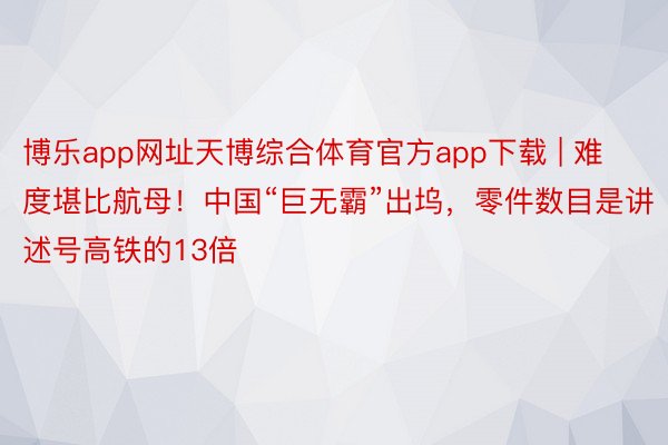 博乐app网址天博综合体育官方app下载 | 难度堪比航母！中国“巨无霸”出坞，零件数目是讲述号高铁的13倍