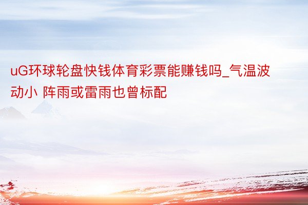 uG环球轮盘快钱体育彩票能赚钱吗_气温波动小 阵雨或雷雨也曾标配