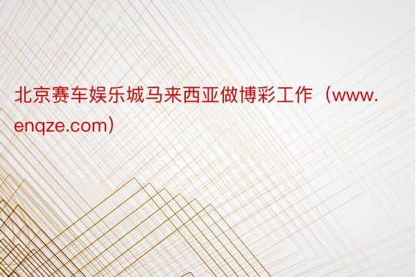 北京赛车娱乐城马来西亚做博彩工作（www.enqze.com）