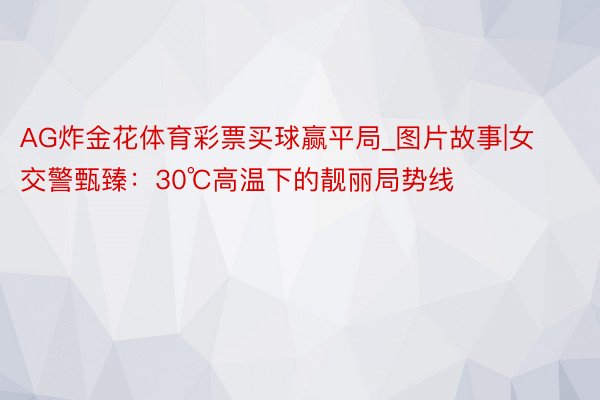 AG炸金花体育彩票买球赢平局_图片故事|女交警甄臻：30℃高温下的靓丽局势线