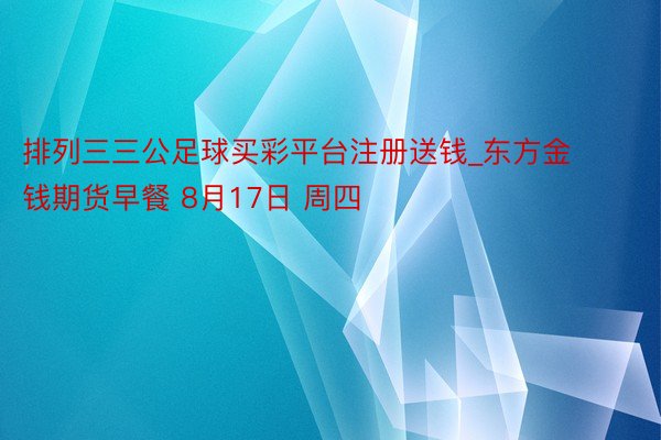 排列三三公足球买彩平台注册送钱_东方金钱期货早餐 8月17日 周四