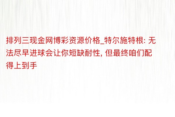 排列三现金网博彩资源价格_特尔施特根: 无法尽早进球会让你短缺耐性, 但最终咱们配得上到手
