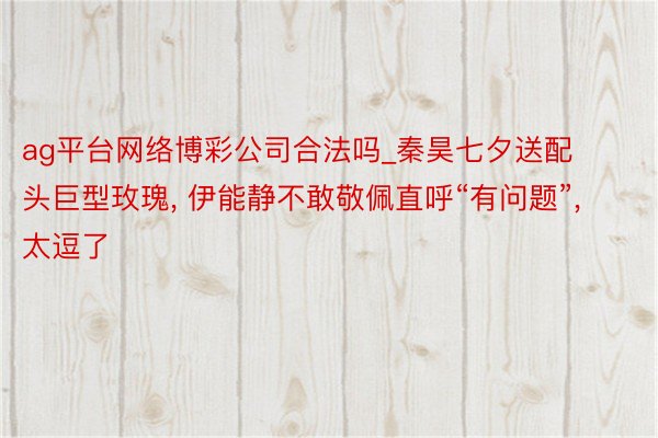ag平台网络博彩公司合法吗_秦昊七夕送配头巨型玫瑰, 伊能静不敢敬佩直呼“有问题”, 太逗了