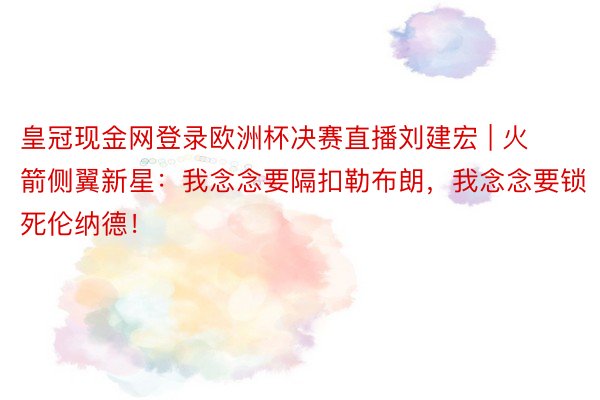 皇冠现金网登录欧洲杯决赛直播刘建宏 | 火箭侧翼新星：我念念要隔扣勒布朗，我念念要锁死伦纳德！