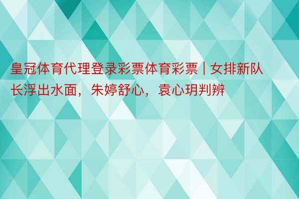 皇冠体育代理登录彩票体育彩票 | 女排新队长浮出水面，朱婷舒心，袁心玥判辨