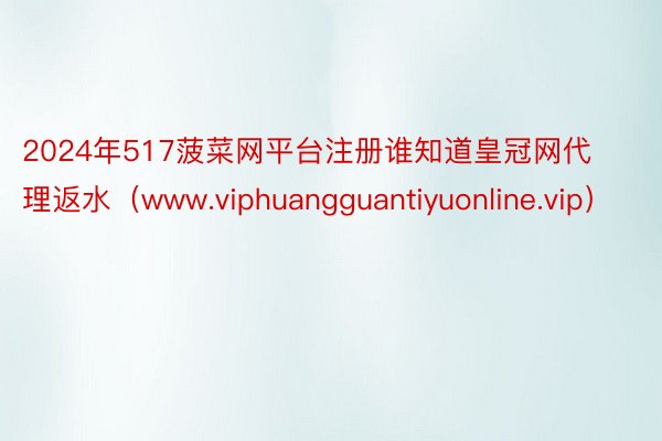2024年517菠菜网平台注册谁知道皇冠网代理返水（www.viphuangguantiyuonline.vip）