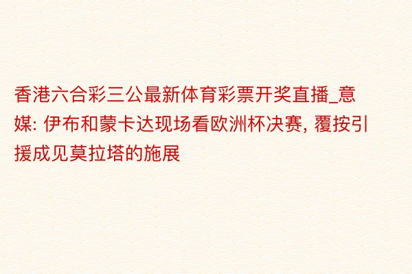 香港六合彩三公最新体育彩票开奖直播_意媒: 伊布和蒙卡达现场看欧洲杯决赛, 覆按引援成见莫拉塔的施展