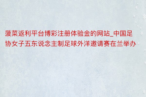 菠菜返利平台博彩注册体验金的网站_中国足协女子五东说念主制足球外洋邀请赛在兰举办