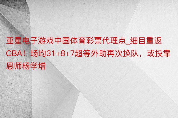 亚星电子游戏中国体育彩票代理点_细目重返CBA！场均31+8+7超等外助再次换队，或投靠恩师杨学增