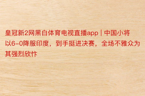皇冠新2网黑白体育电视直播app | 中国小将以6-0降服印度，到手挺进决赛，全场不雅众为其强烈欣忭