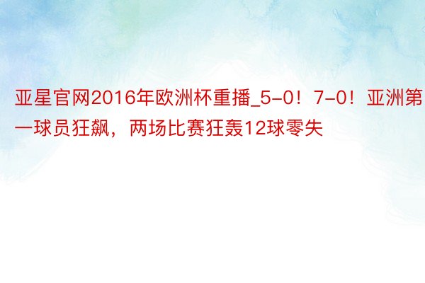 亚星官网2016年欧洲杯重播_5-0！7-0！亚洲第一球员狂飙，两场比赛狂轰12球零失