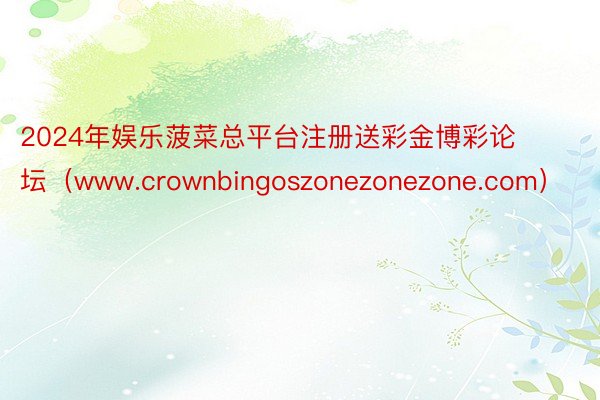 2024年娱乐菠菜总平台注册送彩金博彩论坛（www.crownbingoszonezonezone.com）
