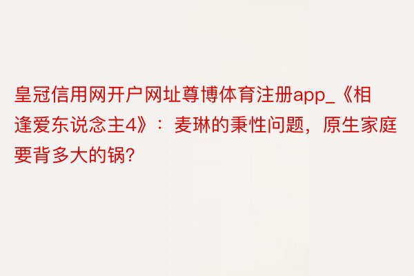 皇冠信用网开户网址尊博体育注册app_《相逢爱东说念主4》：麦琳的秉性问题，原生家庭要背多大的锅？