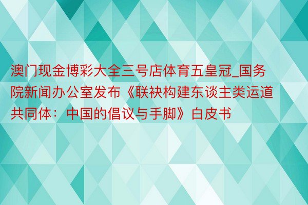 澳门现金博彩大全三号店体育五皇冠_国务院新闻办公室发布《联袂构建东谈主类运道共同体：中国的倡议与手脚》白皮书