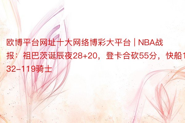 欧博平台网址十大网络博彩大平台 | NBA战报：祖巴茨诞辰夜28+20，登卡合砍55分，快船132-119骑士