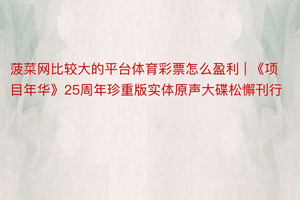 菠菜网比较大的平台体育彩票怎么盈利 | 《项目年华》25周年珍重版实体原声大碟松懈刊行