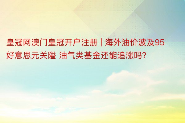 皇冠网澳门皇冠开户注册 | 海外油价波及95好意思元关隘 油气类基金还能追涨吗？