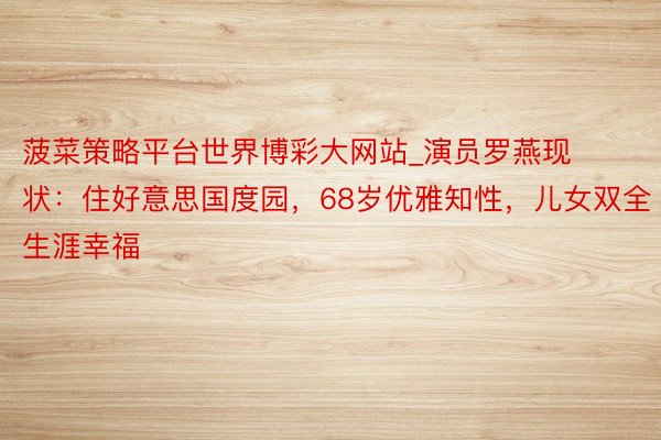 菠菜策略平台世界博彩大网站_演员罗燕现状：住好意思国度园，68岁优雅知性，儿女双全生涯幸福
